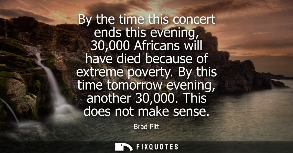 By the time this concert ends this evening, 30,000 Africans will have died because of extreme poverty. By this time tomo