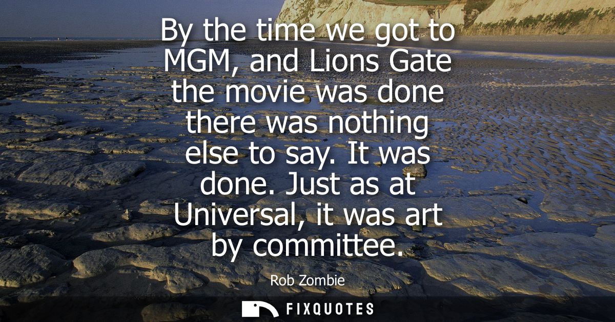 By the time we got to MGM, and Lions Gate the movie was done there was nothing else to say. It was done. Just as at Univ
