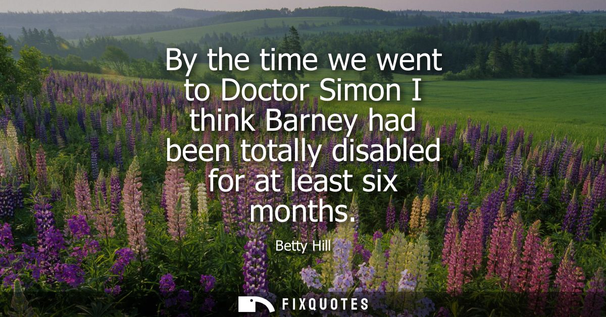 By the time we went to Doctor Simon I think Barney had been totally disabled for at least six months