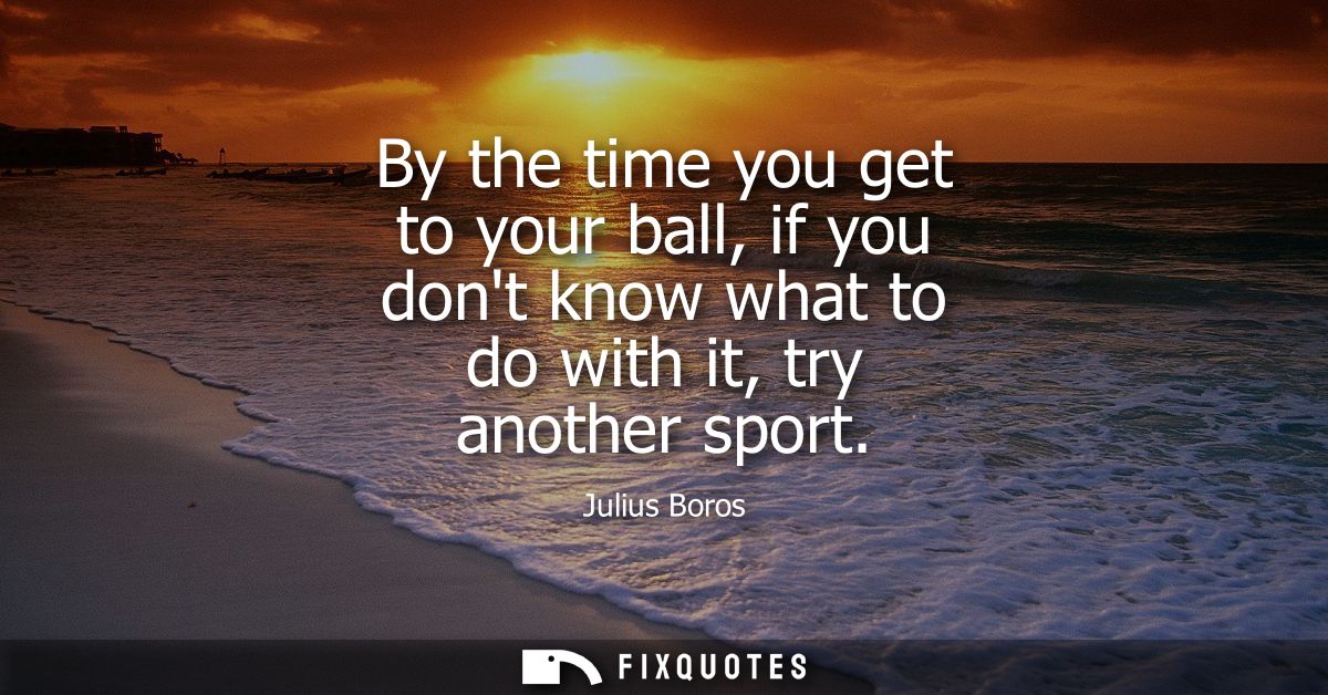 By the time you get to your ball, if you dont know what to do with it, try another sport