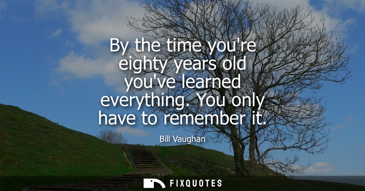 By the time youre eighty years old youve learned everything. You only have to remember it
