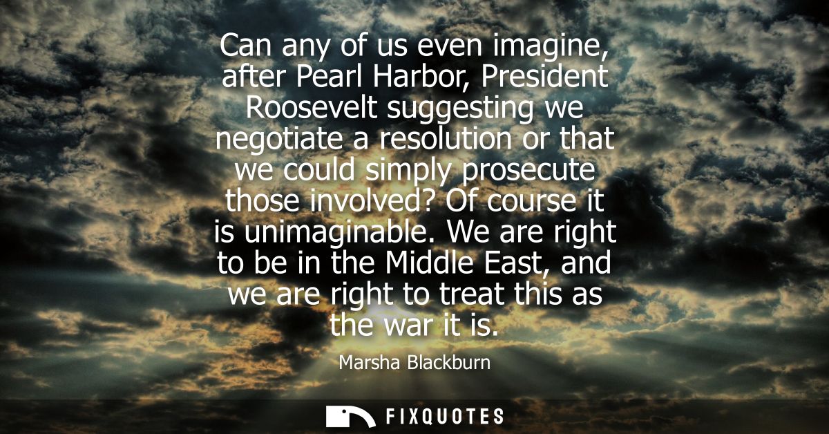 Can any of us even imagine, after Pearl Harbor, President Roosevelt suggesting we negotiate a resolution or that we coul