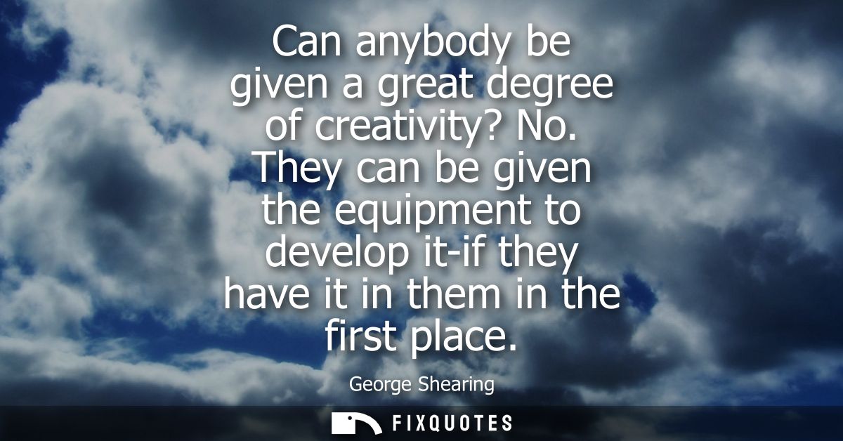 Can anybody be given a great degree of creativity? No. They can be given the equipment to develop it-if they have it in 