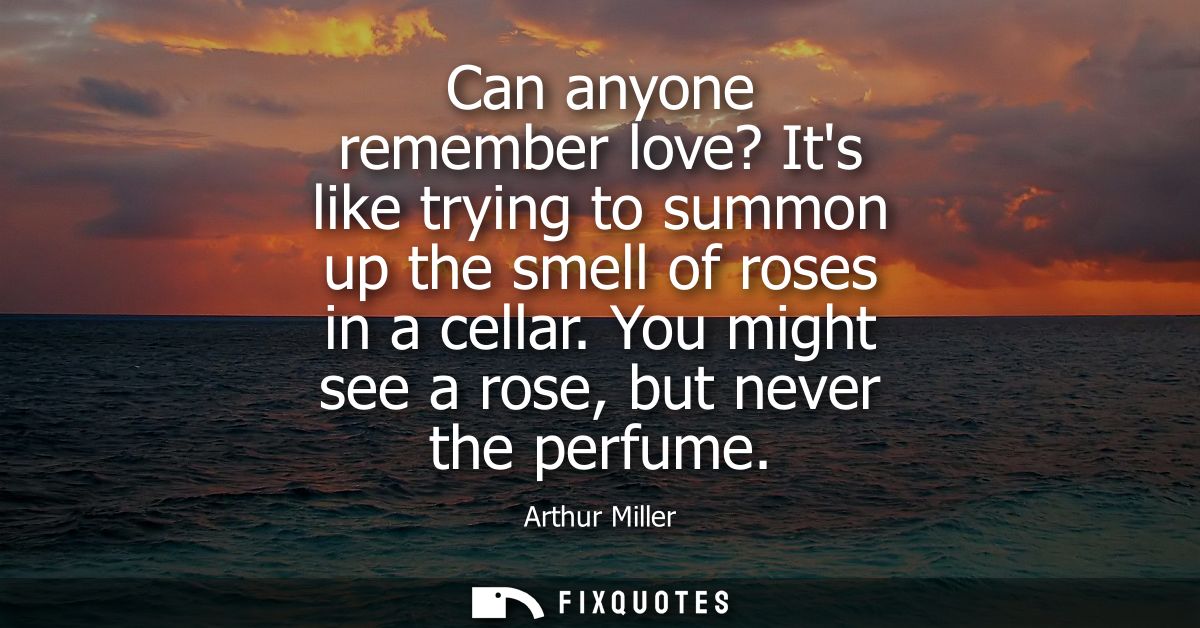 Can anyone remember love? Its like trying to summon up the smell of roses in a cellar. You might see a rose, but never t