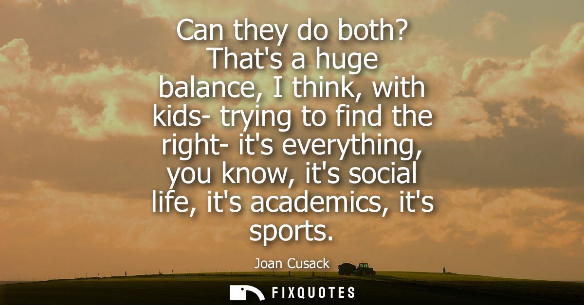 Can they do both? Thats a huge balance, I think, with kids- trying to find the right- its everything, you know, its soci