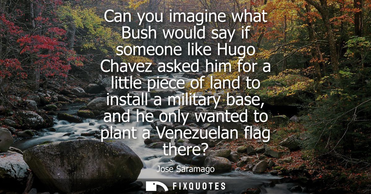 Can you imagine what Bush would say if someone like Hugo Chavez asked him for a little piece of land to install a milita
