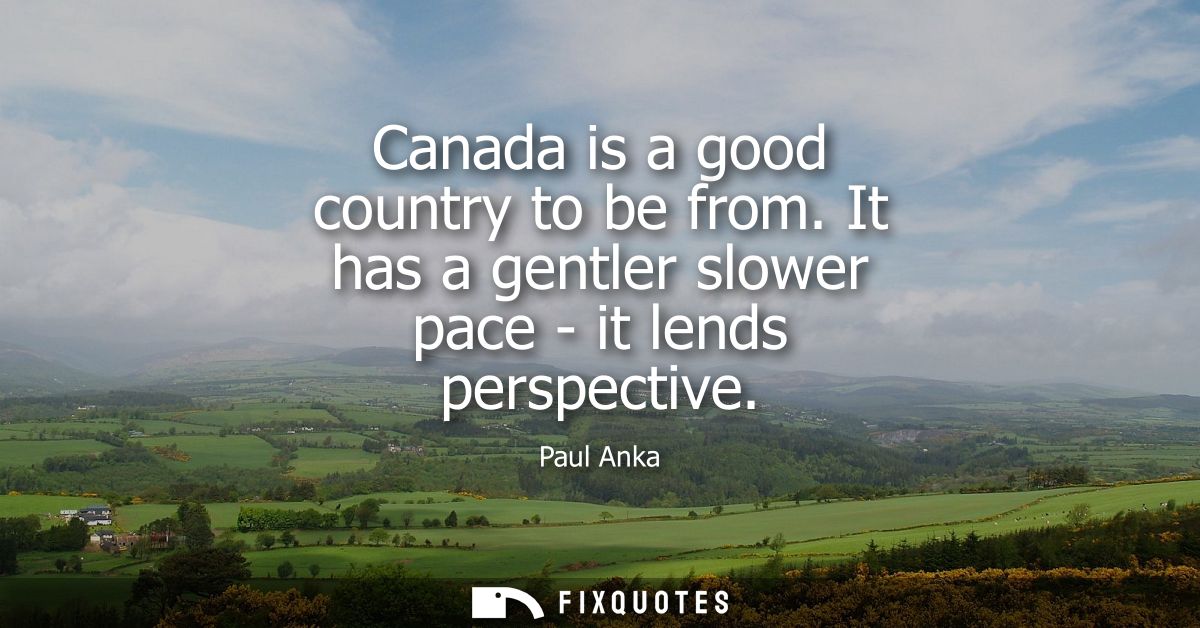 Canada is a good country to be from. It has a gentler slower pace - it lends perspective