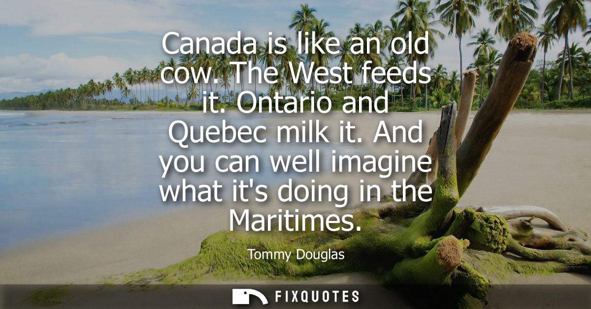 Canada is like an old cow. The West feeds it. Ontario and Quebec milk it. And you can well imagine what its doing in the
