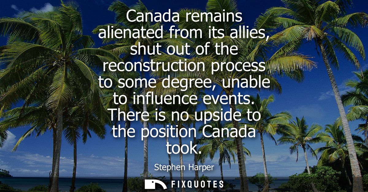 Canada remains alienated from its allies, shut out of the reconstruction process to some degree, unable to influence eve