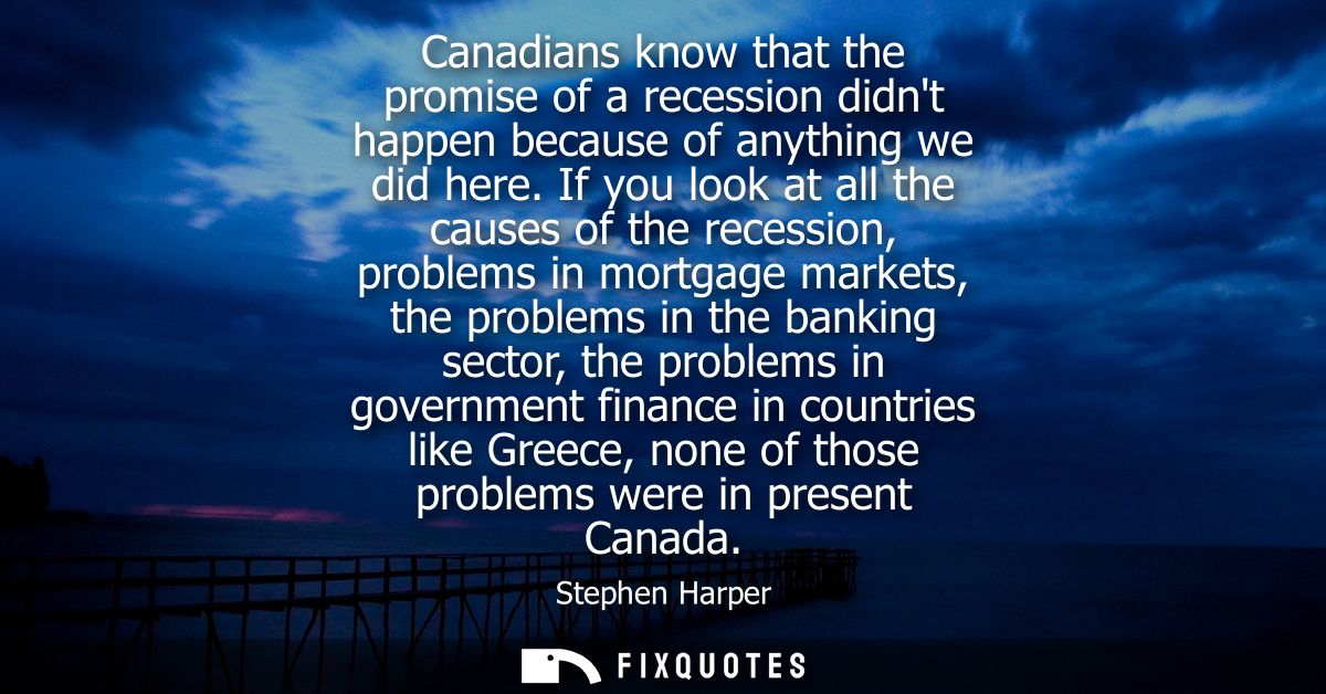 Canadians know that the promise of a recession didnt happen because of anything we did here. If you look at all the caus