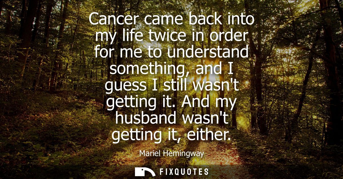 Cancer came back into my life twice in order for me to understand something, and I guess I still wasnt getting it. And m