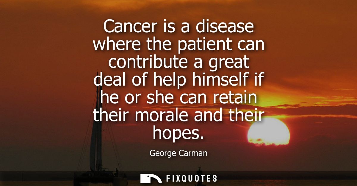 Cancer is a disease where the patient can contribute a great deal of help himself if he or she can retain their morale a