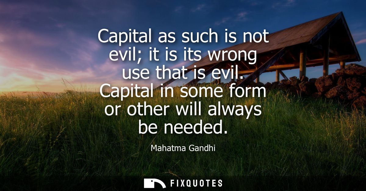 Capital as such is not evil it is its wrong use that is evil. Capital in some form or other will always be needed