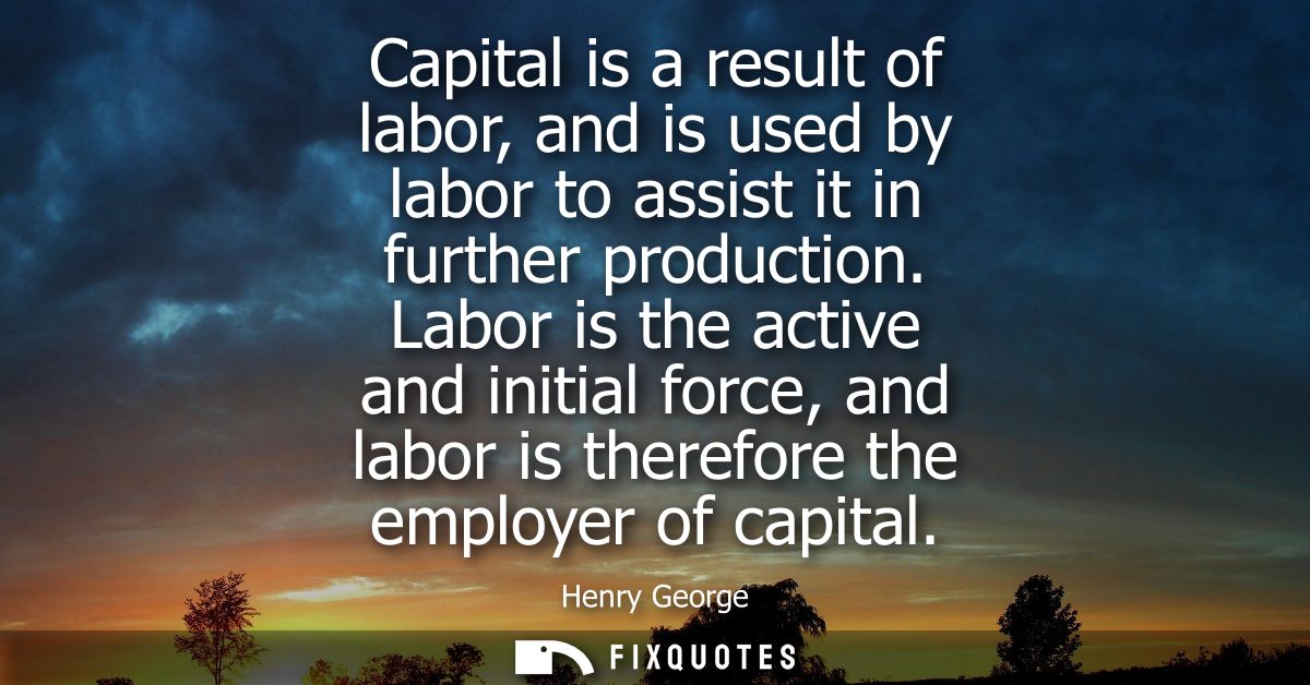 Capital is a result of labor, and is used by labor to assist it in further production. Labor is the active and initial f