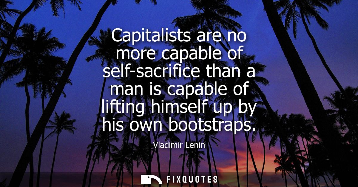 Capitalists are no more capable of self-sacrifice than a man is capable of lifting himself up by his own bootstraps