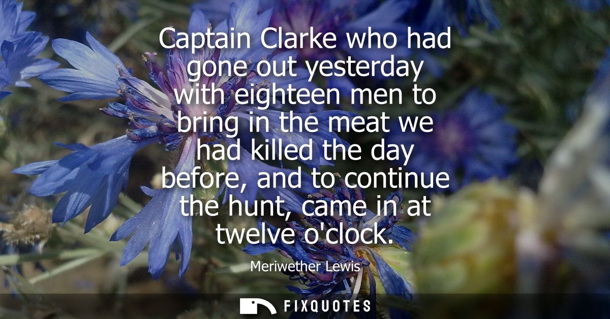 Captain Clarke who had gone out yesterday with eighteen men to bring in the meat we had killed the day before, and to co