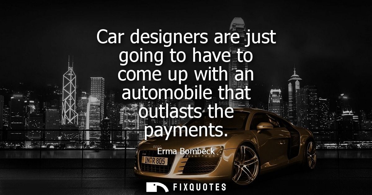 Car designers are just going to have to come up with an automobile that outlasts the payments - Erma Bombeck