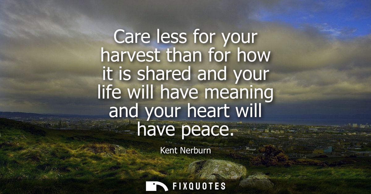 Care less for your harvest than for how it is shared and your life will have meaning and your heart will have peace