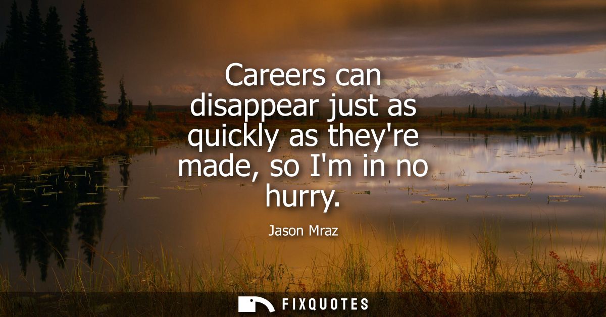Careers can disappear just as quickly as theyre made, so Im in no hurry