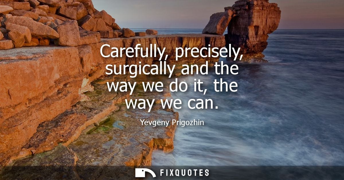 Carefully, precisely, surgically and the way we do it, the way we can