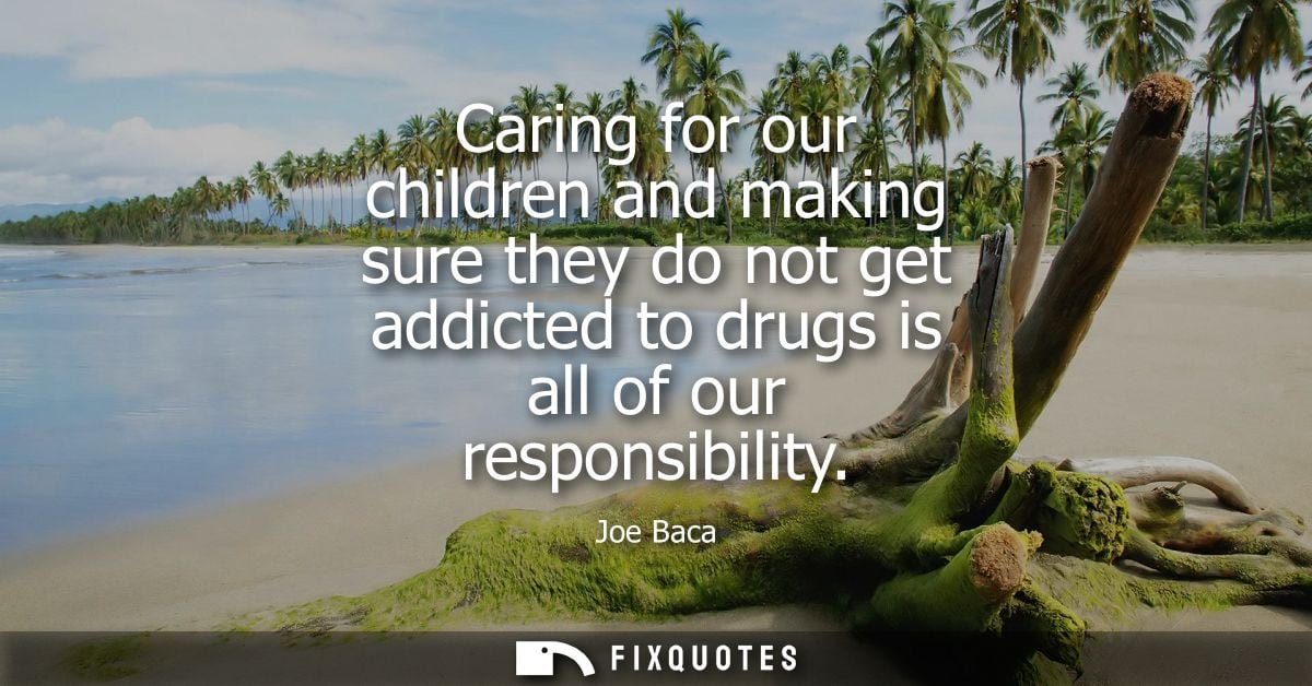 Caring for our children and making sure they do not get addicted to drugs is all of our responsibility