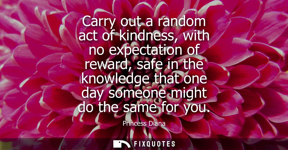 Carry out a random act of kindness, with no expectation of reward, safe in the knowledge that one day someone might do t