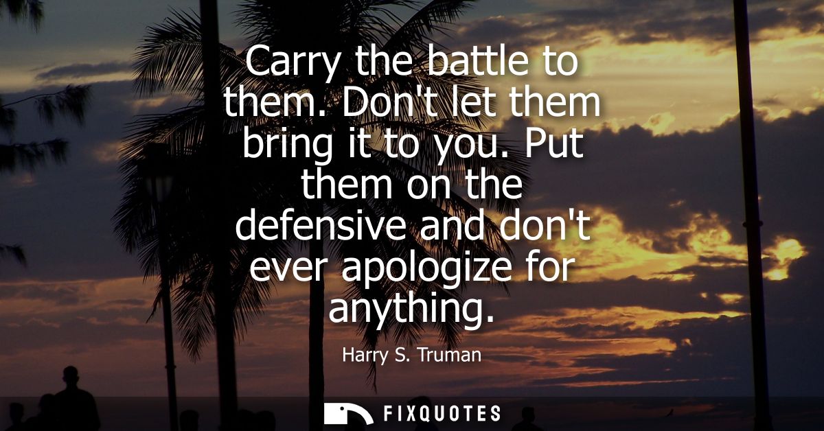 Carry the battle to them. Dont let them bring it to you. Put them on the defensive and dont ever apologize for anything