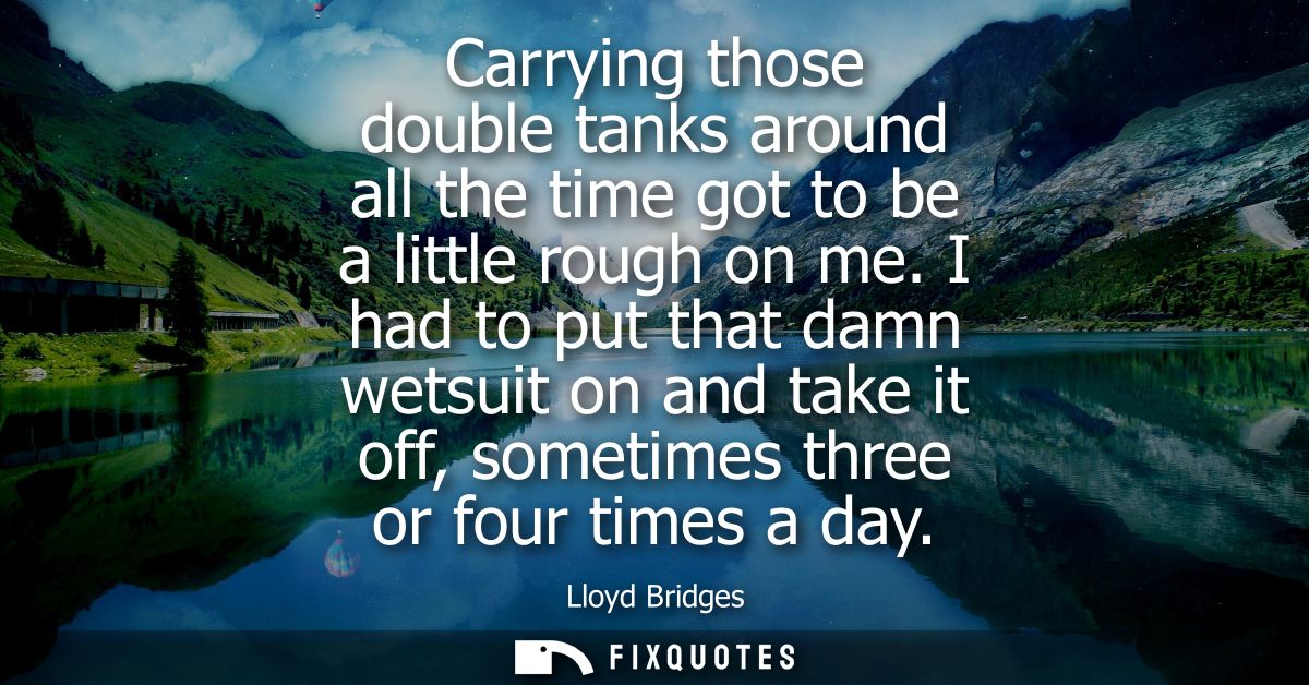 Carrying those double tanks around all the time got to be a little rough on me. I had to put that damn wetsuit on and ta