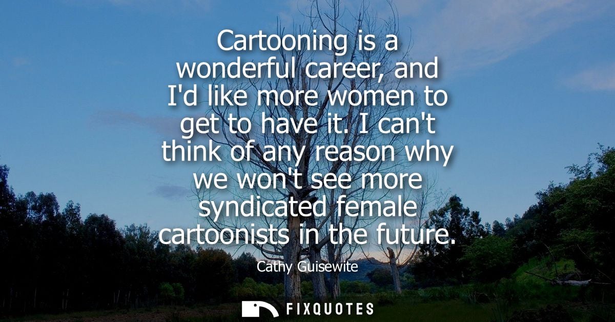 Cartooning is a wonderful career, and Id like more women to get to have it. I cant think of any reason why we wont see m