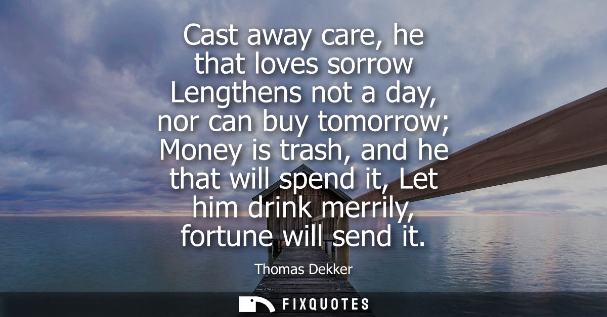 Cast away care, he that loves sorrow Lengthens not a day, nor can buy tomorrow Money is trash, and he that will spend it