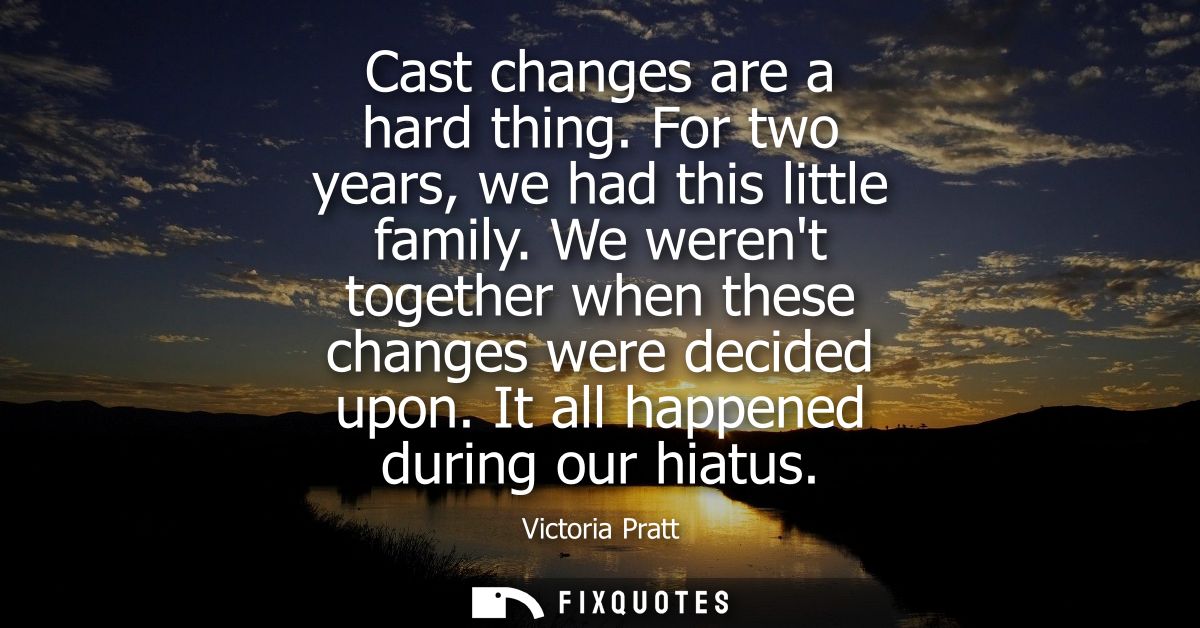 Cast changes are a hard thing. For two years, we had this little family. We werent together when these changes were deci