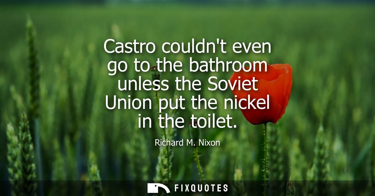 Castro couldnt even go to the bathroom unless the Soviet Union put the nickel in the toilet