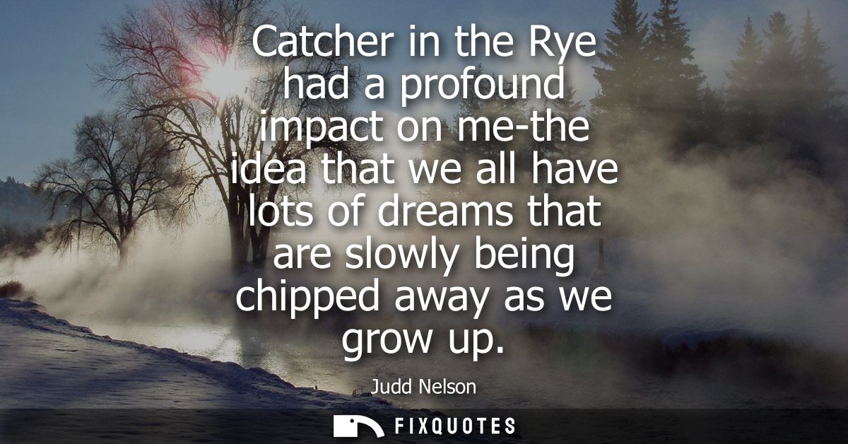Catcher in the Rye had a profound impact on me-the idea that we all have lots of dreams that are slowly being chipped aw