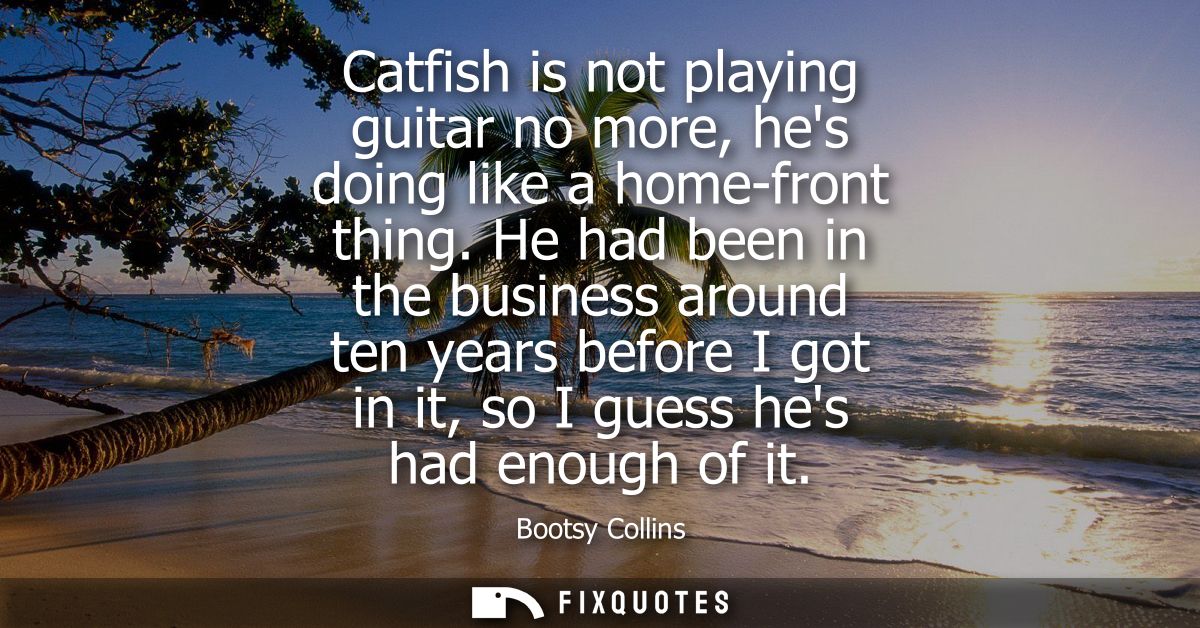 Catfish is not playing guitar no more, hes doing like a home-front thing. He had been in the business around ten years b