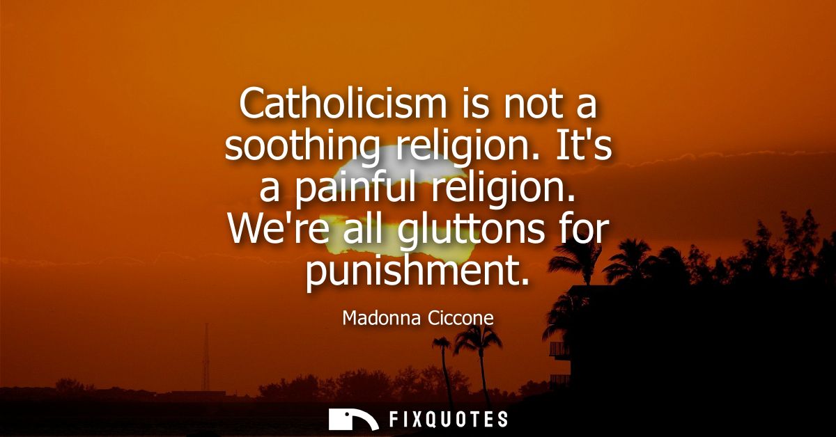 Catholicism is not a soothing religion. Its a painful religion. Were all gluttons for punishment