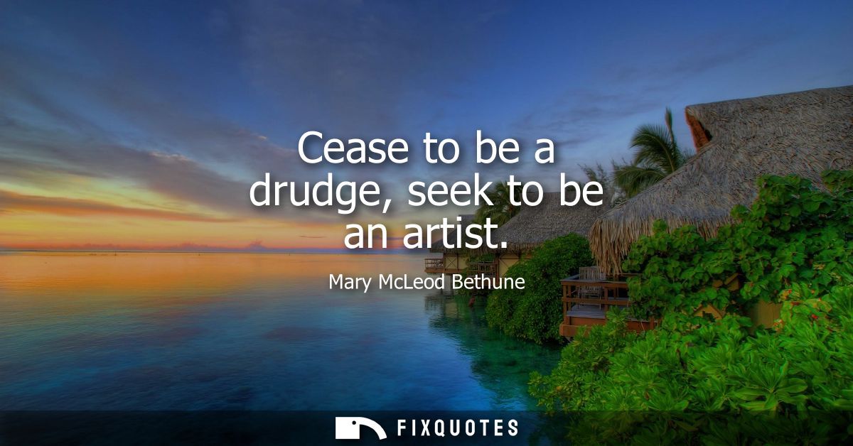 Cease to be a drudge, seek to be an artist