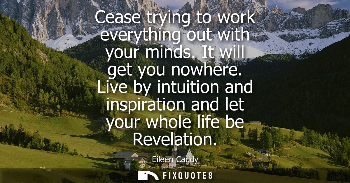 Cease trying to work everything out with your minds. It will get you nowhere. Live by intuition and inspiration and let 