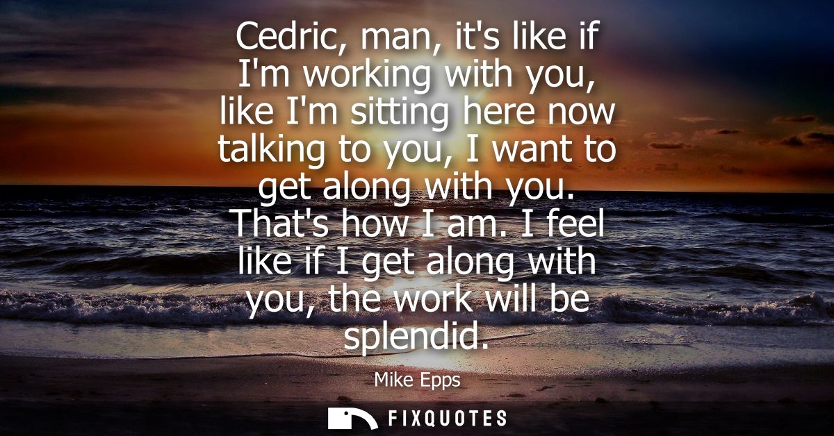 Cedric, man, its like if Im working with you, like Im sitting here now talking to you, I want to get along with you. Tha