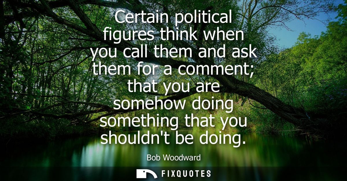 Certain political figures think when you call them and ask them for a comment that you are somehow doing something that 