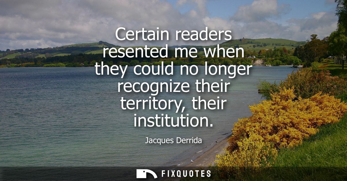 Certain readers resented me when they could no longer recognize their territory, their institution
