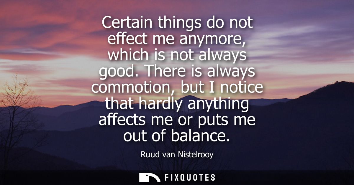 Certain things do not effect me anymore, which is not always good. There is always commotion, but I notice that hardly a