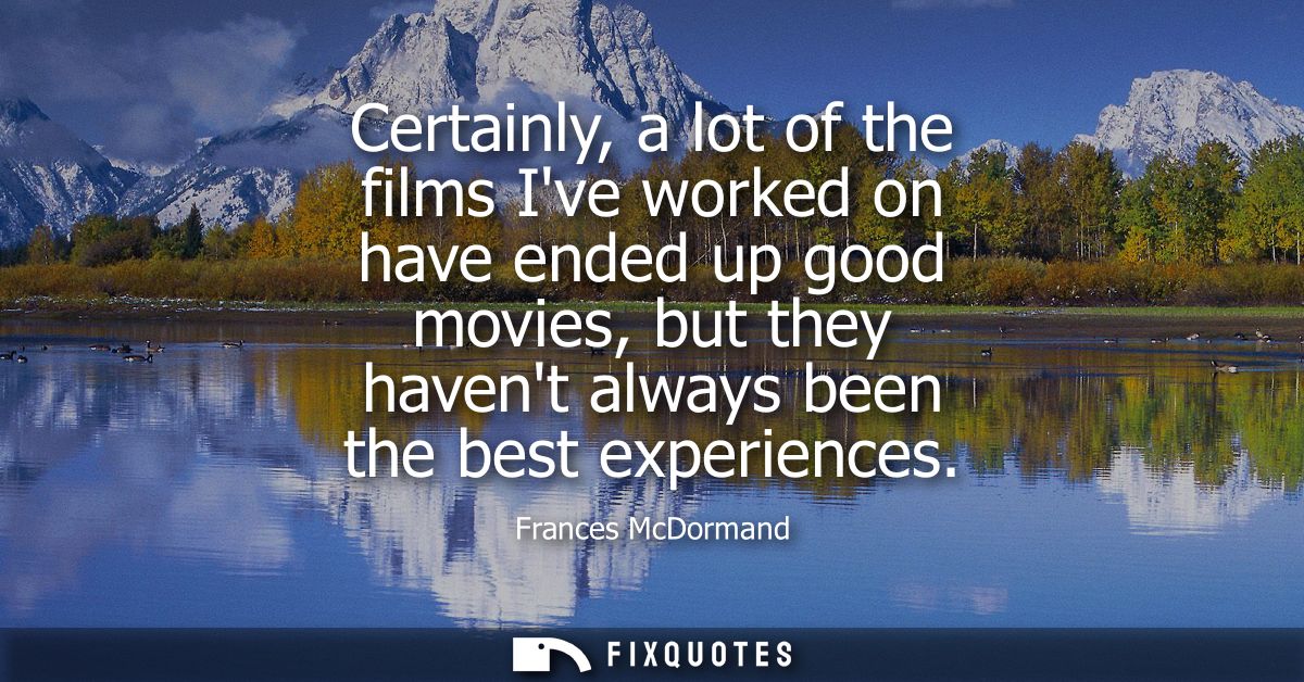 Certainly, a lot of the films Ive worked on have ended up good movies, but they havent always been the best experiences