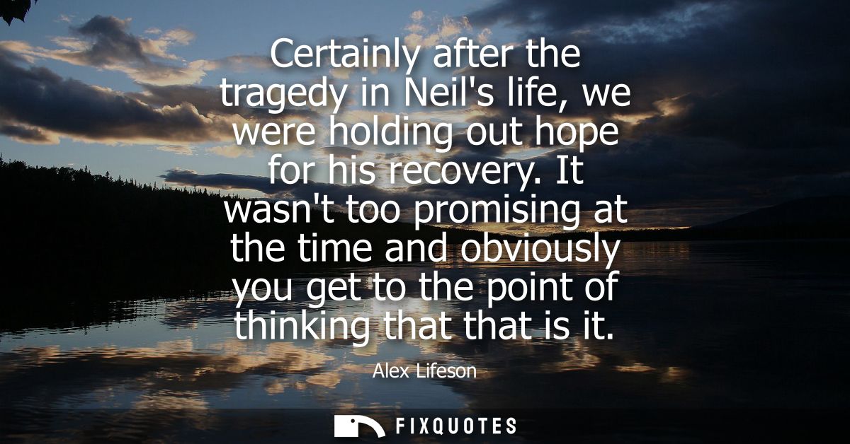 Certainly after the tragedy in Neils life, we were holding out hope for his recovery. It wasnt too promising at the time