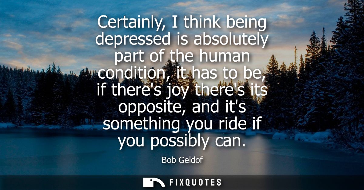 Certainly, I think being depressed is absolutely part of the human condition, it has to be, if theres joy theres its opp