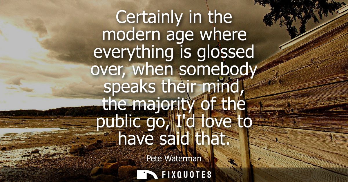 Certainly in the modern age where everything is glossed over, when somebody speaks their mind, the majority of the publi