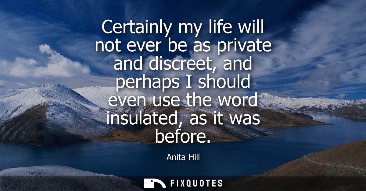 Certainly my life will not ever be as private and discreet, and perhaps I should even use the word insulated, as it was 