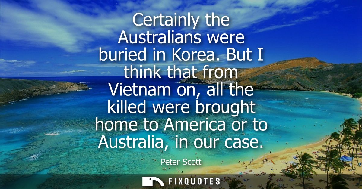 Certainly the Australians were buried in Korea. But I think that from Vietnam on, all the killed were brought home to Am