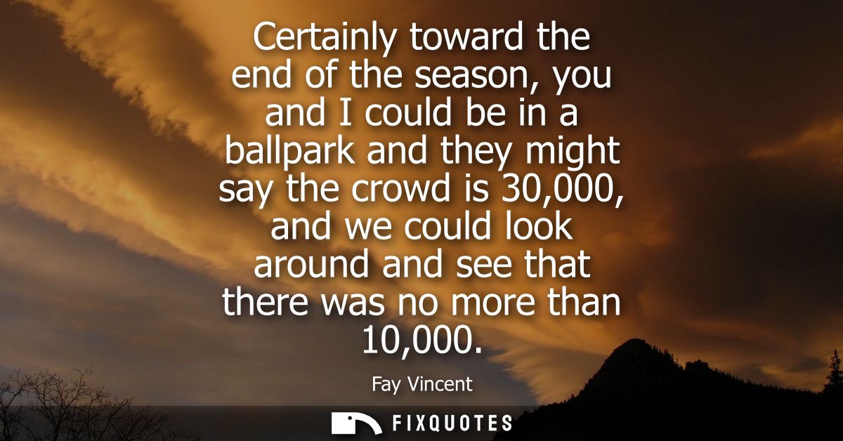 Certainly toward the end of the season, you and I could be in a ballpark and they might say the crowd is 30,000, and we 