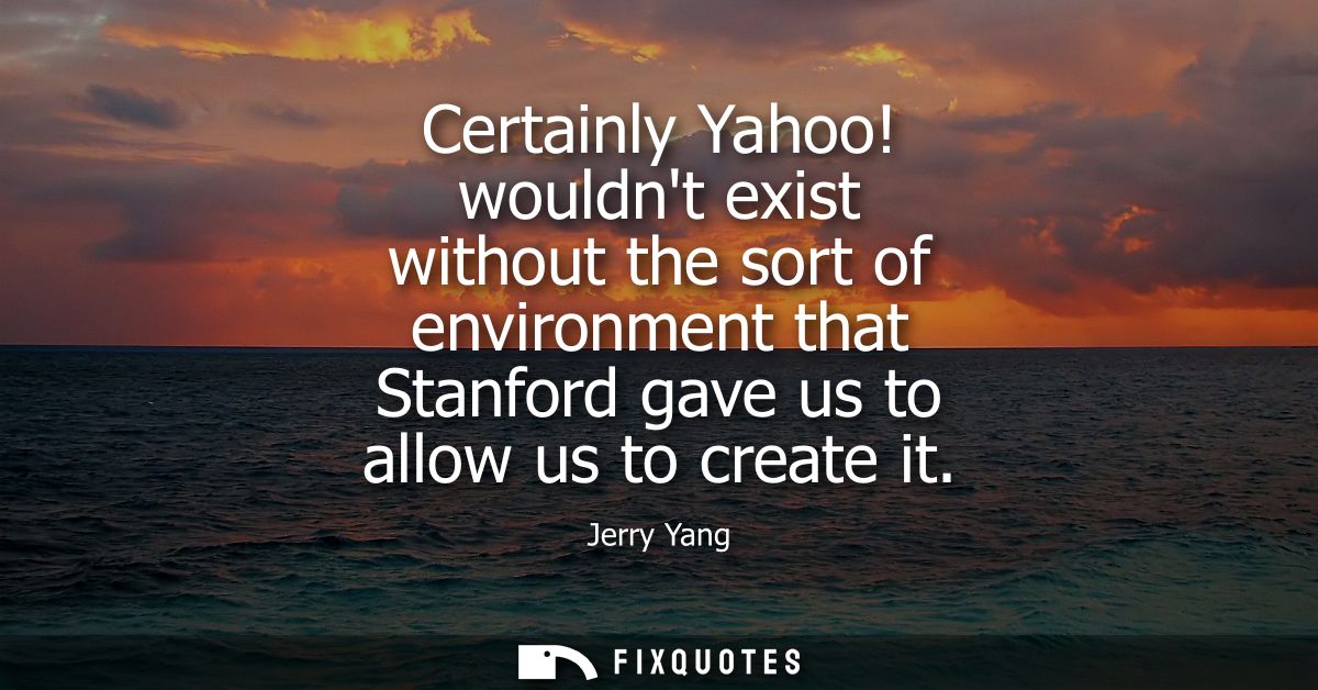 Certainly Yahoo! wouldnt exist without the sort of environment that Stanford gave us to allow us to create it