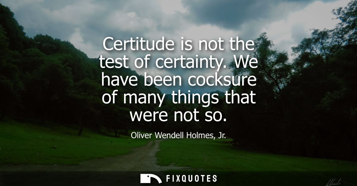 Certitude is not the test of certainty. We have been cocksure of many things that were not so